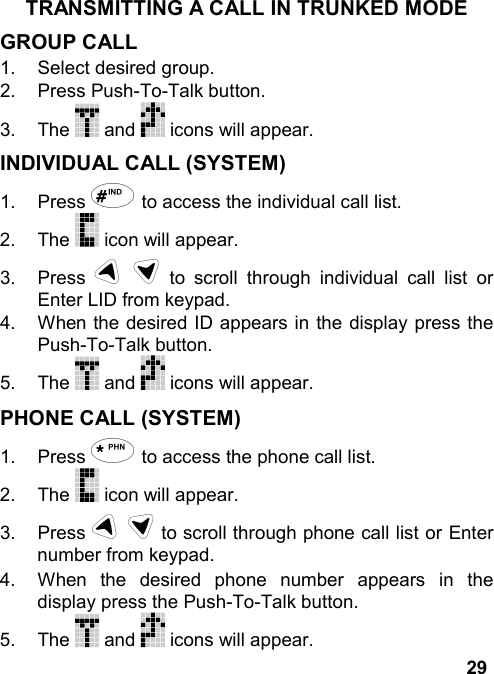 29TRANSMITTING A CALL IN TRUNKED MODEGROUP CALL1.  Select desired group.2. Press Push-To-Talk button.3. The   and   icons will appear.INDIVIDUAL CALL (SYSTEM)1. Press # to access the individual call list.2. The   icon will appear.3. Press u d to scroll through individual call list orEnter LID from keypad.4.  When the desired ID appears in the display press thePush-To-Talk button.5. The   and   icons will appear.PHONE CALL (SYSTEM)1. Press * to access the phone call list.2. The   icon will appear.3. Press u d to scroll through phone call list or Enternumber from keypad.4.  When the desired phone number appears in thedisplay press the Push-To-Talk button.5. The   and   icons will appear.