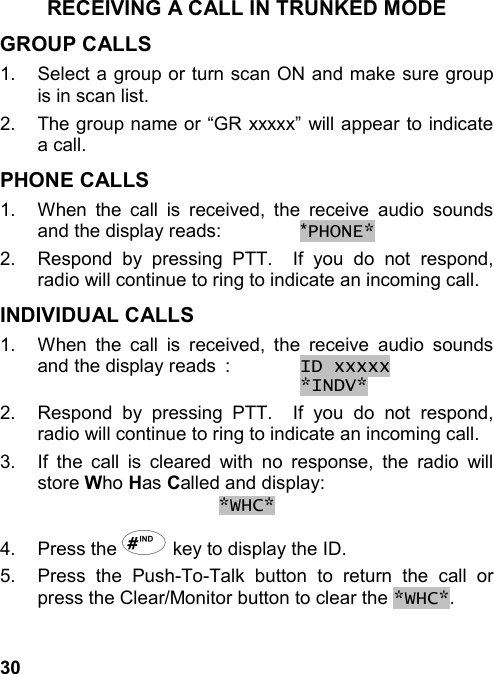 30RECEIVING A CALL IN TRUNKED MODEGROUP CALLS1.  Select a group or turn scan ON and make sure groupis in scan list.2.  The group name or “GR xxxxx” will appear to indicatea call.PHONE CALLS1.  When the call is received, the receive audio soundsand the display reads: *PHONE*2.  Respond by pressing PTT.  If you do not respond,radio will continue to ring to indicate an incoming call.INDIVIDUAL CALLS1.  When the call is received, the receive audio soundsand the display reads : ID xxxxx *INDV*2.  Respond by pressing PTT.  If you do not respond,radio will continue to ring to indicate an incoming call.3.  If the call is cleared with no response, the radio willstore Who Has Called and display:*WHC*4. Press the # key to display the ID.5.  Press the Push-To-Talk button to return the call orpress the Clear/Monitor button to clear the *WHC*.