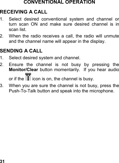 31CONVENTIONAL OPERATIONRECEIVING A CALL1.  Select desired conventional system and channel orturn scan ON and make sure desired channel is inscan list.2.  When the radio receives a call, the radio will unmuteand the channel name will appear in the display.SENDING A CALL1.  Select desired system and channel.2.  Ensure the channel is not busy by pressing theMonitor/Clear button momentarily.  If you hear audioor if the   icon is on, the channel is busy.3.  When you are sure the channel is not busy, press thePush-To-Talk button and speak into the microphone.