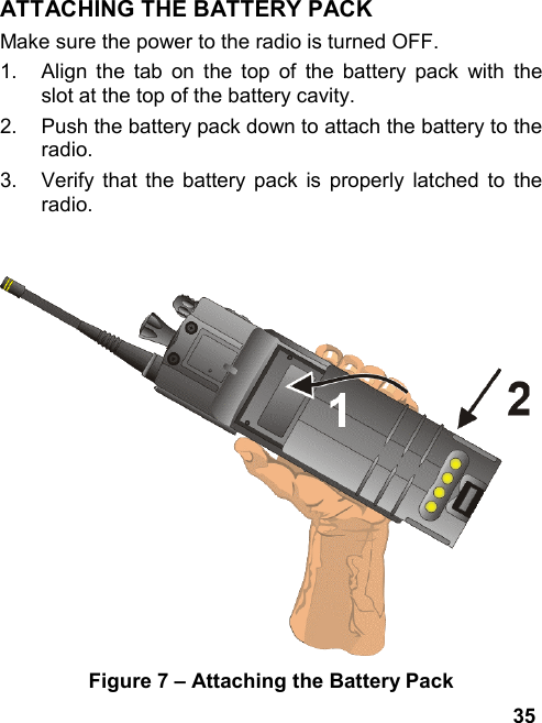 35ATTACHING THE BATTERY PACKMake sure the power to the radio is turned OFF.1.  Align the tab on the top of the battery pack with theslot at the top of the battery cavity.2.  Push the battery pack down to attach the battery to theradio.3.  Verify that the battery pack is properly latched to theradio.Figure 7 – Attaching the Battery Pack