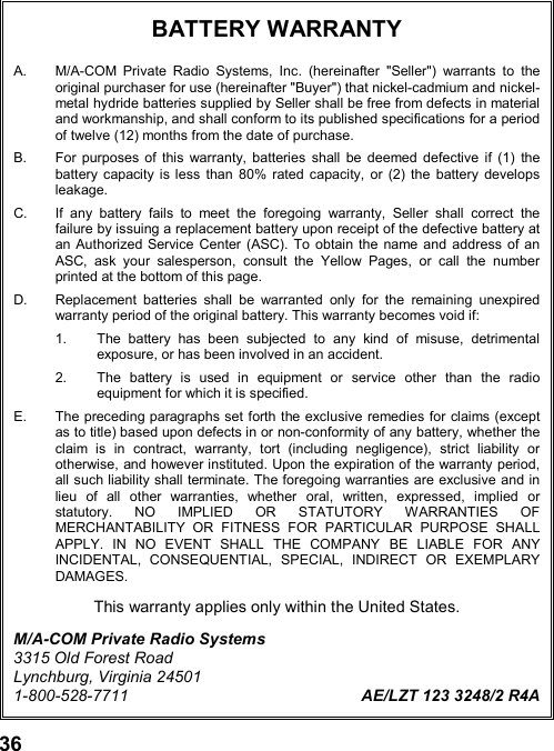 36BATTERY WARRANTYA.  M/A-COM Private Radio Systems, Inc. (hereinafter &quot;Seller&quot;) warrants to theoriginal purchaser for use (hereinafter &quot;Buyer&quot;) that nickel-cadmium and nickel-metal hydride batteries supplied by Seller shall be free from defects in materialand workmanship, and shall conform to its published specifications for a periodof twelve (12) months from the date of purchase.B.  For purposes of this warranty, batteries shall be deemed defective if (1) thebattery capacity is less than 80% rated capacity, or (2) the battery developsleakage.C.  If any battery fails to meet the foregoing warranty, Seller shall correct thefailure by issuing a replacement battery upon receipt of the defective battery atan Authorized Service Center (ASC). To obtain the name and address of anASC, ask your salesperson, consult the Yellow Pages, or call the numberprinted at the bottom of this page.D.  Replacement batteries shall be warranted only for the remaining unexpiredwarranty period of the original battery. This warranty becomes void if:1.  The battery has been subjected to any kind of misuse, detrimentalexposure, or has been involved in an accident.2.  The battery is used in equipment or service other than the radioequipment for which it is specified.E.  The preceding paragraphs set forth the exclusive remedies for claims (exceptas to title) based upon defects in or non-conformity of any battery, whether theclaim is in contract, warranty, tort (including negligence), strict liability orotherwise, and however instituted. Upon the expiration of the warranty period,all such liability shall terminate. The foregoing warranties are exclusive and inlieu of all other warranties, whether oral, written, expressed, implied orstatutory. NO IMPLIED OR STATUTORY WARRANTIES OFMERCHANTABILITY OR FITNESS FOR PARTICULAR PURPOSE SHALLAPPLY. IN NO EVENT SHALL THE COMPANY BE LIABLE FOR ANYINCIDENTAL, CONSEQUENTIAL, SPECIAL, INDIRECT OR EXEMPLARYDAMAGES.This warranty applies only within the United States.M/A-COM Private Radio Systems3315 Old Forest RoadLynchburg, Virginia 245011-800-528-7711 AE/LZT 123 3248/2 R4A