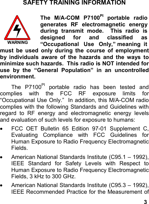3SAFETY TRAINING INFORMATIONWARNINGThe M/A-COM P7100PI portable radiogenerates RF electromagnetic energyduring transmit mode.  This radio isdesigned for and classified as“Occupational   Use   Only,” meaning  itmust be used only during the course of employmentby individuals aware of the hazards and the ways tominimize such hazards.  This radio is NOT intended foruse by the “General Population” in an uncontrolledenvironment.The P7100PI portable radio has been tested andcomplies with the FCC RF exposure limits for“Occupational Use Only.”  In addition, this M/A-COM radiocomplies with the following Standards and Guidelines withregard to RF energy and electromagnetic energy levelsand evaluation of such levels for exposure to humans:·  FCC OET Bulletin 65 Edition 97-01 Supplement C,Evaluating Compliance with FCC Guidelines forHuman Exposure to Radio Frequency ElectromagneticFields.·  American National Standards Institute (C95.1 – 1992),IEEE Standard for Safety Levels with Respect toHuman Exposure to Radio Frequency ElectromagneticFields, 3 kHz to 300 GHz.·  American National Standards Institute (C95.3 – 1992),IEEE Recommended Practice for the Measurement of