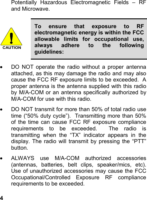 4Potentially Hazardous Electromagnetic Fields – RFand Microwave.CAUTIONTo ensure that exposure to RFelectromagnetic energy is within the FCCallowable limits for occupational use,always adhere to the followingguidelines:·  DO NOT operate the radio without a proper antennaattached, as this may damage the radio and may alsocause the FCC RF exposure limits to be exceeded.  Aproper antenna is the antenna supplied with this radioby M/A-COM or an antenna specifically authorized byM/A-COM for use with this radio.·  DO NOT transmit for more than 50% of total radio usetime (“50% duty cycle”).  Transmitting more than 50%of the time can cause FCC RF exposure compliancerequirements to be exceeded.  The radio istransmitting when the “TX” indicator appears in thedisplay. The radio will transmit by pressing the “PTT”button.·  ALWAYS use M/A-COM authorized accessories(antennas, batteries, belt clips, speaker/mics, etc).Use of unauthorized accessories may cause the FCCOccupational/Controlled Exposure RF compliancerequirements to be exceeded.