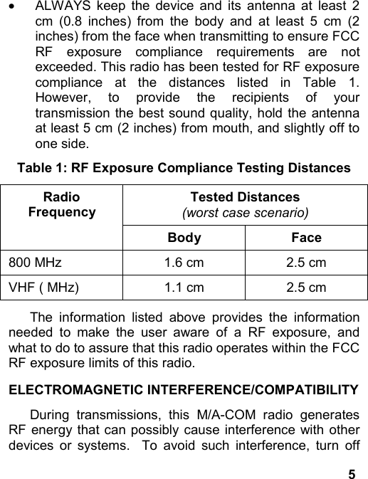 5·  ALWAYS keep the device and its antenna at least 2cm (0.8 inches) from the body and at least 5 cm (2inches) from the face when transmitting to ensure FCCRF exposure compliance requirements are notexceeded. This radio has been tested for RF exposurecompliance at the distances listed in Table 1.However, to provide the recipients of yourtransmission the best sound quality, hold the antennaat least 5 cm (2 inches) from mouth, and slightly off toone side.Table 1: RF Exposure Compliance Testing DistancesTested Distances(worst case scenario)RadioFrequencyBody Face800 MHz 1.6 cm 2.5 cmVHF ( MHz) 1.1 cm 2.5 cmThe information listed above provides the informationneeded to make the user aware of a RF exposure, andwhat to do to assure that this radio operates within the FCCRF exposure limits of this radio.ELECTROMAGNETIC INTERFERENCE/COMPATIBILITYDuring transmissions, this M/A-COM radio generatesRF energy that can possibly cause interference with otherdevices or systems.  To avoid such interference, turn off
