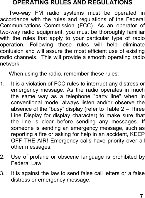 7OPERATING RULES AND REGULATIONSTwo-way FM radio systems must be operated inaccordance with the rules and regulations of the FederalCommunications Commission (FCC). As an operator oftwo-way radio equipment, you must be thoroughly familiarwith the rules that apply to your particular type of radiooperation. Following these rules will help eliminateconfusion and will assure the most efficient use of existingradio channels.  This will provide a smooth operating radionetwork.When using the radio, remember these rules:1.  It is a violation of FCC rules to interrupt any distress oremergency message. As the radio operates in muchthe same way as a telephone &quot;party line&quot; when inconventional mode, always listen and/or observe theabsence of the “busy” display (refer to Table 2 – ThreeLine Display for display character) to make sure thatthe line is clear before sending any messages. Ifsomeone is sending an emergency message, such asreporting a fire or asking for help in an accident, KEEPOFF THE AIR! Emergency calls have priority over allother messages.2.  Use of profane or obscene language is prohibited byFederal Law.3.  It is against the law to send false call letters or a falsedistress or emergency message.