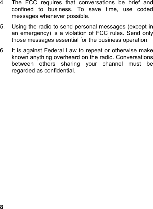 84.  The FCC requires that conversations be brief andconfined to business. To save time, use codedmessages whenever possible.5.  Using the radio to send personal messages (except inan emergency) is a violation of FCC rules. Send onlythose messages essential for the business operation.6.  It is against Federal Law to repeat or otherwise makeknown anything overheard on the radio. Conversationsbetween others sharing your channel must beregarded as confidential.