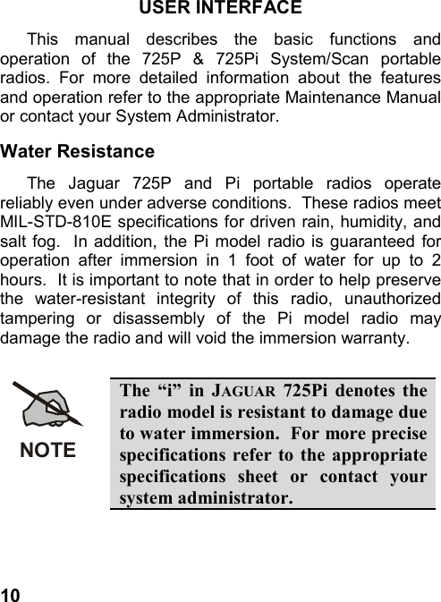 10USER INTERFACEThis manual describes the basic functions andoperation of the 725P &amp; 725Pi System/Scan portableradios. For more detailed information about the featuresand operation refer to the appropriate Maintenance Manualor contact your System Administrator.Water ResistanceThe Jaguar 725P and Pi portable radios operatereliably even under adverse conditions.  These radios meetMIL-STD-810E specifications for driven rain, humidity, andsalt fog.  In addition, the Pi model radio is guaranteed foroperation after immersion in 1 foot of water for up to 2hours.  It is important to note that in order to help preservethe water-resistant integrity of this radio, unauthorizedtampering or disassembly of the Pi model radio maydamage the radio and will void the immersion warranty.NOTEThe “i” in JAGUAR 725Pi denotes theradio model is resistant to damage dueto water immersion.  For more precisespecifications refer to the appropriatespecifications sheet or contact yoursystem administrator.