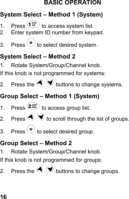 16BASIC OPERATIONSystem Select – Method 1 (System)1. Press ! to access system list.2.  Enter system ID number from keypad.3. Press &quot; to select desired system.System Select – Method 21.  Rotate System/Group/Channel knob.If this knob is not programmed for systems:2. Press the # $ buttons to change systems.Group Select – Method 1 (System)1. Press % to access group list.2. Press # $ to scroll through the list of groups.3. Press &quot; to select desired group.Group Select – Method 21.  Rotate System/Group/Channel knob.If this knob is not programmed for groups:2. Press the # $ buttons to change groups.