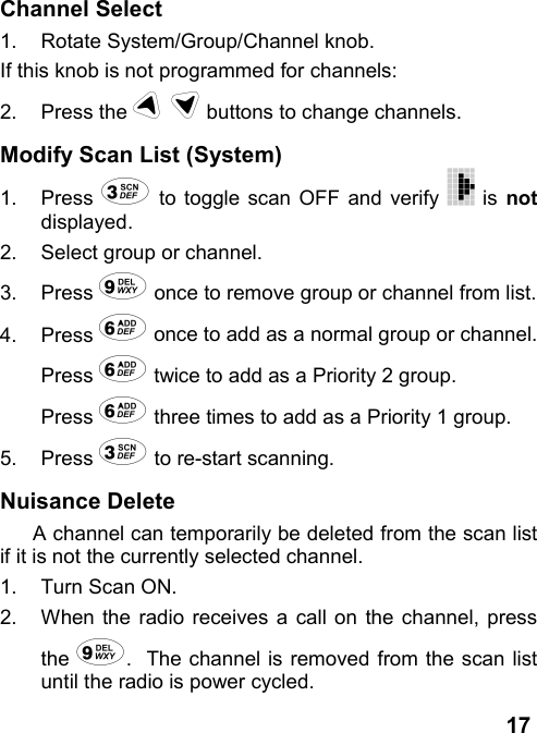 17Channel Select1.  Rotate System/Group/Channel knob.If this knob is not programmed for channels:2. Press the # $ buttons to change channels.Modify Scan List (System)1. Press &amp; to toggle scan OFF and verify   is notdisplayed.2.  Select group or channel.3. Press &apos; once to remove group or channel from list.4. Press ( once to add as a normal group or channel.Press ( twice to add as a Priority 2 group.Press ( three times to add as a Priority 1 group.5. Press &amp; to re-start scanning.Nuisance DeleteA channel can temporarily be deleted from the scan listif it is not the currently selected channel.1.  Turn Scan ON.2.  When the radio receives a call on the channel, pressthe &apos;.  The channel is removed from the scan listuntil the radio is power cycled.