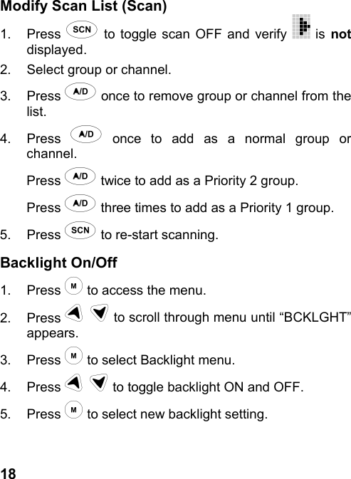 18Modify Scan List (Scan)1. Press ) to toggle scan OFF and verify   is notdisplayed.2.  Select group or channel.3. Press * once to remove group or channel from thelist.4. Press * once to add as a normal group orchannel.Press * twice to add as a Priority 2 group.Press * three times to add as a Priority 1 group.5. Press ) to re-start scanning.Backlight On/Off1. Press &quot; to access the menu.2. Press # $ to scroll through menu until “BCKLGHT”appears.3. Press &quot; to select Backlight menu.4. Press # $ to toggle backlight ON and OFF.5. Press &quot; to select new backlight setting.
