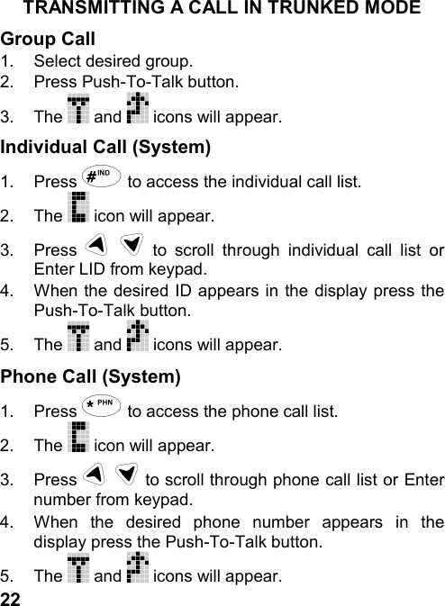 22TRANSMITTING A CALL IN TRUNKED MODEGroup Call1.  Select desired group.2. Press Push-To-Talk button.3. The   and   icons will appear.Individual Call (System)1. Press + to access the individual call list.2. The   icon will appear.3. Press # $ to scroll through individual call list orEnter LID from keypad.4.  When the desired ID appears in the display press thePush-To-Talk button.5. The   and   icons will appear.Phone Call (System)1. Press , to access the phone call list.2. The   icon will appear.3. Press # $ to scroll through phone call list or Enternumber from keypad.4.  When the desired phone number appears in thedisplay press the Push-To-Talk button.5. The   and   icons will appear.