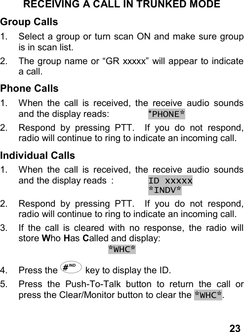 23RECEIVING A CALL IN TRUNKED MODEGroup Calls1.  Select a group or turn scan ON and make sure groupis in scan list.2.  The group name or “GR xxxxx” will appear to indicatea call.Phone Calls1.  When the call is received, the receive audio soundsand the display reads: *PHONE*2.  Respond by pressing PTT.  If you do not respond,radio will continue to ring to indicate an incoming call.Individual Calls1.  When the call is received, the receive audio soundsand the display reads : ID xxxxx *INDV*2.  Respond by pressing PTT.  If you do not respond,radio will continue to ring to indicate an incoming call.3.  If the call is cleared with no response, the radio willstore Who Has Called and display:*WHC*4. Press the + key to display the ID.5.  Press the Push-To-Talk button to return the call orpress the Clear/Monitor button to clear the *WHC*.