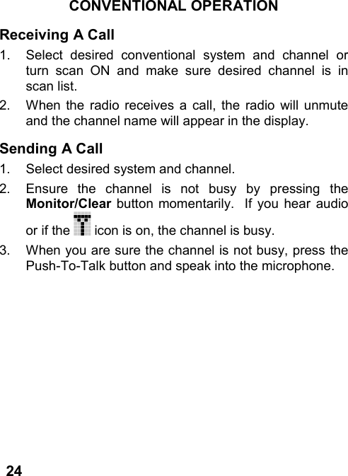 24CONVENTIONAL OPERATIONReceiving A Call1.  Select desired conventional system and channel orturn scan ON and make sure desired channel is inscan list.2.  When the radio receives a call, the radio will unmuteand the channel name will appear in the display.Sending A Call1.  Select desired system and channel.2.  Ensure the channel is not busy by pressing theMonitor/Clear button momentarily.  If you hear audioor if the   icon is on, the channel is busy.3.  When you are sure the channel is not busy, press thePush-To-Talk button and speak into the microphone.