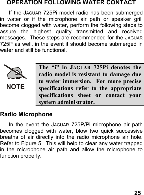 25OPERATION FOLLOWING WATER CONTACTIf the JAGUAR 725Pi model radio has been submergedin water or if the microphone air path or speaker grillbecome clogged with water, perform the following steps toassure the highest quality transmitted and receivedmessages.  These steps are recommended for the JAGUAR725P as well, in the event it should become submerged inwater and still be functional.NOTEThe “i” in JAGUAR 725Pi denotes theradio model is resistant to damage dueto water immersion.  For more precisespecifications refer to the appropriatespecifications sheet or contact yoursystem administrator.Radio MicrophoneIn the event the JAGUAR 725P/Pi microphone air pathbecomes clogged with water, blow two quick successivebreaths of air directly into the radio microphone air hole.Refer to Figure 5.  This will help to clear any water trappedin the microphone air path and allow the microphone tofunction properly.