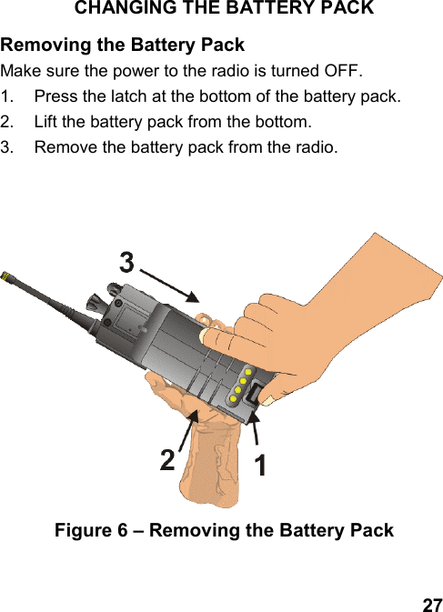 27CHANGING THE BATTERY PACKRemoving the Battery PackMake sure the power to the radio is turned OFF.1.  Press the latch at the bottom of the battery pack.2.  Lift the battery pack from the bottom.3.  Remove the battery pack from the radio.Figure 6 – Removing the Battery Pack
