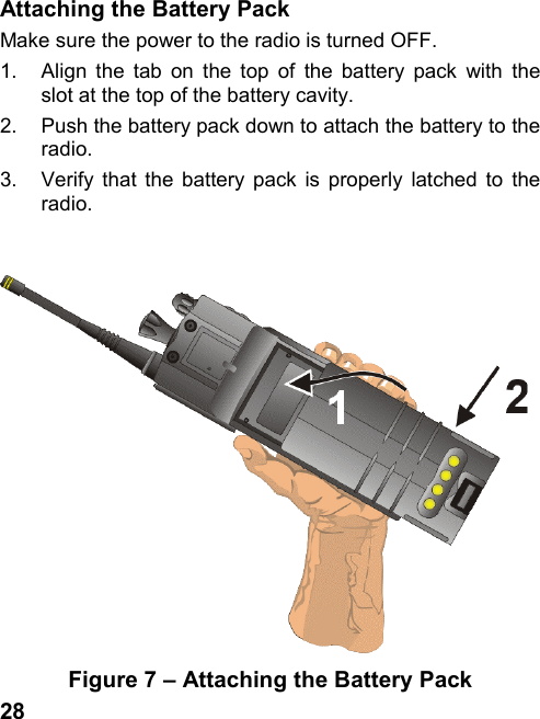 28Attaching the Battery PackMake sure the power to the radio is turned OFF.1.  Align the tab on the top of the battery pack with theslot at the top of the battery cavity.2.  Push the battery pack down to attach the battery to theradio.3.  Verify that the battery pack is properly latched to theradio.Figure 7 – Attaching the Battery Pack