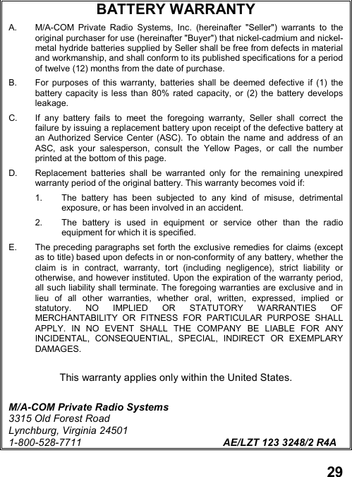 29BATTERY WARRANTYA.  M/A-COM Private Radio Systems, Inc. (hereinafter &quot;Seller&quot;) warrants to theoriginal purchaser for use (hereinafter &quot;Buyer&quot;) that nickel-cadmium and nickel-metal hydride batteries supplied by Seller shall be free from defects in materialand workmanship, and shall conform to its published specifications for a periodof twelve (12) months from the date of purchase.B.  For purposes of this warranty, batteries shall be deemed defective if (1) thebattery capacity is less than 80% rated capacity, or (2) the battery developsleakage.C.  If any battery fails to meet the foregoing warranty, Seller shall correct thefailure by issuing a replacement battery upon receipt of the defective battery atan Authorized Service Center (ASC). To obtain the name and address of anASC, ask your salesperson, consult the Yellow Pages, or call the numberprinted at the bottom of this page.D.  Replacement batteries shall be warranted only for the remaining unexpiredwarranty period of the original battery. This warranty becomes void if:1.  The battery has been subjected to any kind of misuse, detrimentalexposure, or has been involved in an accident.2.  The battery is used in equipment or service other than the radioequipment for which it is specified.E.  The preceding paragraphs set forth the exclusive remedies for claims (exceptas to title) based upon defects in or non-conformity of any battery, whether theclaim is in contract, warranty, tort (including negligence), strict liability orotherwise, and however instituted. Upon the expiration of the warranty period,all such liability shall terminate. The foregoing warranties are exclusive and inlieu of all other warranties, whether oral, written, expressed, implied orstatutory. NO IMPLIED OR STATUTORY WARRANTIES OFMERCHANTABILITY OR FITNESS FOR PARTICULAR PURPOSE SHALLAPPLY. IN NO EVENT SHALL THE COMPANY BE LIABLE FOR ANYINCIDENTAL, CONSEQUENTIAL, SPECIAL, INDIRECT OR EXEMPLARYDAMAGES.This warranty applies only within the United States.M/A-COM Private Radio Systems3315 Old Forest RoadLynchburg, Virginia 245011-800-528-7711 AE/LZT 123 3248/2 R4A