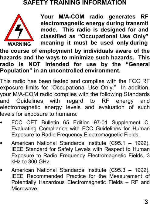 3SAFETY TRAINING INFORMATIONWARNINGYour M/A-COM radio generates RFelectromagnetic energy during transmitmode.  This radio is designed for andclassified as “Occupational Use Only”meaning  it  must  be  used  only duringthe course of employment by individuals aware of thehazards and the ways to minimize such hazards.  Thisradio is NOT intended for use by the “GeneralPopulation” in an uncontrolled environment.This radio has been tested and complies with the FCC RFexposure limits for “Occupational Use Only.”  In addition,your M/A-COM radio complies with the following Standardsand Guidelines with regard to RF energy andelectromagnetic energy levels and evaluation of suchlevels for exposure to humans:•  FCC OET Bulletin 65 Edition 97-01 Supplement C,Evaluating Compliance with FCC Guidelines for HumanExposure to Radio Frequency Electromagnetic Fields.•  American National Standards Institute (C95.1 – 1992),IEEE Standard for Safety Levels with Respect to HumanExposure to Radio Frequency Electromagnetic Fields, 3kHz to 300 GHz.•  American National Standards Institute (C95.3 – 1992),IEEE Recommended Practice for the Measurement ofPotentially Hazardous Electromagnetic Fields – RF andMicrowave.