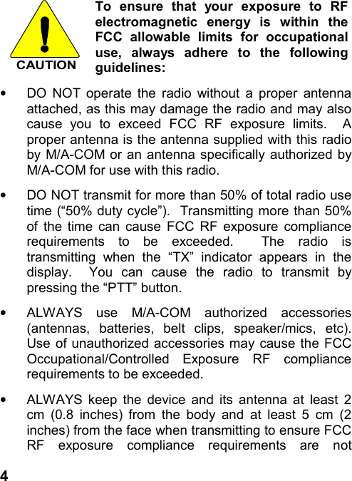 4CAUTIONTo ensure that your exposure to RFelectromagnetic energy is within theFCC allowable limits for occupationaluse, always adhere to the followingguidelines:•  DO NOT operate the radio without a proper antennaattached, as this may damage the radio and may alsocause you to exceed FCC RF exposure limits.  Aproper antenna is the antenna supplied with this radioby M/A-COM or an antenna specifically authorized byM/A-COM for use with this radio.•  DO NOT transmit for more than 50% of total radio usetime (“50% duty cycle”).  Transmitting more than 50%of the time can cause FCC RF exposure compliancerequirements to be exceeded.  The radio istransmitting when the “TX” indicator appears in thedisplay.  You can cause the radio to transmit bypressing the “PTT” button.•  ALWAYS use M/A-COM authorized accessories(antennas, batteries, belt clips, speaker/mics, etc).Use of unauthorized accessories may cause the FCCOccupational/Controlled Exposure RF compliancerequirements to be exceeded.•  ALWAYS keep the device and its antenna at least 2cm (0.8 inches) from the body and at least 5 cm (2inches) from the face when transmitting to ensure FCCRF exposure compliance requirements are not
