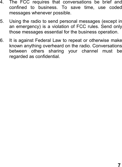 74.  The FCC requires that conversations be brief andconfined to business. To save time, use codedmessages whenever possible.5.  Using the radio to send personal messages (except inan emergency) is a violation of FCC rules. Send onlythose messages essential for the business operation.6.  It is against Federal Law to repeat or otherwise makeknown anything overheard on the radio. Conversationsbetween others sharing your channel must beregarded as confidential.