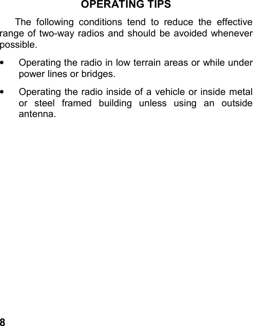 8OPERATING TIPSThe following conditions tend to reduce the effectiverange of two-way radios and should be avoided wheneverpossible.•  Operating the radio in low terrain areas or while underpower lines or bridges.•Operating the radio inside of a vehicle or inside metalor steel framed building unless using an outsideantenna.