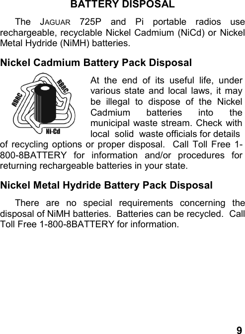 9BATTERY DISPOSALThe JAGUAR 725P and Pi portable radios userechargeable, recyclable Nickel Cadmium (NiCd) or NickelMetal Hydride (NiMH) batteries.Nickel Cadmium Battery Pack DisposalAt the end of its useful life, undervarious state and local laws, it maybe illegal to dispose of the NickelCadmium batteries into themunicipal waste stream. Check withlocal  solid  waste officials for detailsof recycling options or proper disposal.  Call Toll Free 1-800-8BATTERY for information and/or procedures forreturning rechargeable batteries in your state.Nickel Metal Hydride Battery Pack DisposalThere are no special requirements concerning thedisposal of NiMH batteries.  Batteries can be recycled.  CallToll Free 1-800-8BATTERY for information.