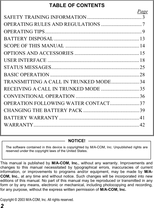  2 TABLE OF CONTENTS Page SAFETY TRAINING INFORMATION ........................................... 3 OPERATING RULES AND REGULATIONS ................................ 7 OPERATING TIPS............................................................................ 9 BATTERY DISPOSAL ................................................................... 13 SCOPE OF THIS MANUAL .......................................................... 14 OPTIONS AND ACCESSORIES ................................................... 15 USER INTERFACE ........................................................................18 STATUS MESSAGES..................................................................... 25 BASIC OPERATION ...................................................................... 28 TRANSMITTING A CALL IN TRUNKED MODE...................... 34 RECEIVING A CALL IN TRUNKED MODE .............................. 35 CONVENTIONAL OPERATION .................................................. 36 OPERATION FOLLOWING WATER CONTACT....................... 37 CHANGING THE BATTERY PACK ............................................39 BATTERY WARRANTY ............................................................... 41 WARRANTY................................................................................... 42  The software contained in this device is copyrighted by M/A-COM, Inc. Unpublished rights arereserved under the copyright laws of the United States.NOTICE! This manual is published by M/A-COM, Inc., without any warranty. Improvements and changes to this manual necessitated by typographical errors, inaccuracies of current information, or improvements to programs and/or equipment, may be made by M/A-COM, Inc., at any time and without notice. Such changes will be incorporated into new editions of this manual. No part of this manual may be reproduced or transmitted in any form or by any means, electronic or mechanical, including photocopying and recording, for any purpose, without the express written permission of M/A-COM, Inc. Copyright © 2003 M/A-COM, Inc. All rights reserved. 
