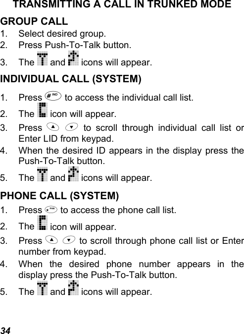 34 TRANSMITTING A CALL IN TRUNKED MODE GROUP CALL 1. Select desired group. 2.  Press Push-To-Talk button. 3. The   and   icons will appear. INDIVIDUAL CALL (SYSTEM) 1. Press  to access the individual call list. 2. The   icon will appear. 3. Press   to scroll through individual call list or Enter LID from keypad. 4.  When the desired ID appears in the display press the Push-To-Talk button. 5. The   and   icons will appear. PHONE CALL (SYSTEM) 1. Press  to access the phone call list. 2. The   icon will appear. 3. Press   to scroll through phone call list or Enter number from keypad. 4.  When the desired phone number appears in the display press the Push-To-Talk button. 5. The   and   icons will appear. 