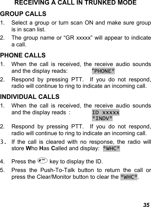  35 RECEIVING A CALL IN TRUNKED MODE GROUP CALLS 1.  Select a group or turn scan ON and make sure group is in scan list. 2.  The group name or “GR xxxxx” will appear to indicate a call. PHONE CALLS 1.  When the call is received, the receive audio sounds and the display reads:   *PHONE* 2.  Respond by pressing PTT.  If you do not respond, radio will continue to ring to indicate an incoming call. INDIVIDUAL CALLS 1.  When the call is received, the receive audio sounds and the display reads  : ID xxxxx        *INDV*   2.  Respond by pressing PTT.  If you do not respond, radio will continue to ring to indicate an incoming call. 3.  If the call is cleared with no response, the radio will store Who Has Called and display:  *WHC* 4. Press the  key to display the ID. 5.  Press the Push-To-Talk button to return the call or press the Clear/Monitor button to clear the *WHC*. 