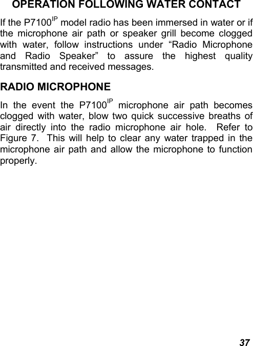  37 OPERATION FOLLOWING WATER CONTACT If the P7100IP model radio has been immersed in water or if the microphone air path or speaker grill become clogged with water, follow instructions under “Radio Microphone and Radio Speaker” to assure the highest quality transmitted and received messages.   RADIO MICROPHONE In the event the P7100IP microphone air path becomes clogged with water, blow two quick successive breaths of air directly into the radio microphone air hole.  Refer to Figure 7.  This will help to clear any water trapped in the microphone air path and allow the microphone to function properly. 