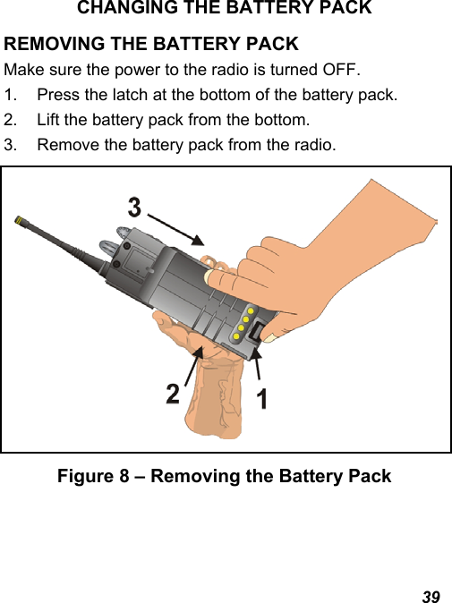  39 CHANGING THE BATTERY PACK REMOVING THE BATTERY PACK Make sure the power to the radio is turned OFF. 1.  Press the latch at the bottom of the battery pack. 2.  Lift the battery pack from the bottom. 3.  Remove the battery pack from the radio.  Figure 8 – Removing the Battery Pack 