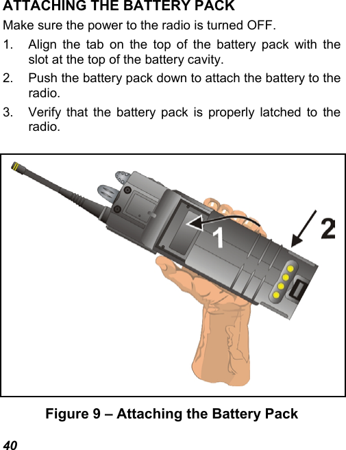 40 ATTACHING THE BATTERY PACK Make sure the power to the radio is turned OFF. 1.  Align the tab on the top of the battery pack with the slot at the top of the battery cavity. 2.  Push the battery pack down to attach the battery to the radio. 3.  Verify that the battery pack is properly latched to the radio.   Figure 9 – Attaching the Battery Pack 
