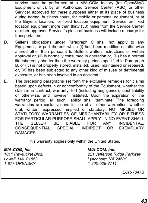  43 service must be performed at a M/A-COM factory (for OpenSky® Equipment only), by an Authorized Service Center (ASC) or other Servicer approved for these purposes either at its place of business during normal business hours, for mobile or personal equipment, or at the Buyer’s location, for fixed location equipment. Service on fixed location equipment more than thirty (30) miles from the Service Center or other approved Servicer’s place of business will include a charge for transportation. D.  Seller’s obligations under Paragraph C shall not apply to any Equipment, or part thereof, which (i) has been modified or otherwise altered other than pursuant to Seller’s written instructions or written approval or, (ii) is normally consumed in operation or, (iii) has a normal life inherently shorter than the warranty periods specified in Paragraph B, or (iv) is not properly stored, installed, used, maintained or repaired, or, (v) has been subjected to any other kind of misuse or detrimental exposure, or has been involved in an accident. E.  The preceding paragraphs set forth the exclusive remedies for claims based upon defects in or nonconformity of the Equipment, whether the claim is in contract, warranty, tort (including negligence), strict liability or otherwise, and however instituted. Upon the expiration of the warranty period, all such liability shall terminate. The foregoing warranties are exclusive and in lieu of all other warranties, whether oral, written, expressed, implied or statutory. NO IMPLIED OR STATUTORY WARRANTIES OF MERCHANTABILITY OR FITNESS FOR PARTICULAR PURPOSE SHALL APPLY. IN NO EVENT SHALL THE SELLER BE LIABLE FOR ANY INCIDENTAL, CONSEQUENTIAL, SPECIAL, INDIRECT OR EXEMPLARY DAMAGES. This warranty applies only within the United States. M/A-COM, Inc.  M/A-COM, Inc. 1011 Pawtucket Blvd.  221 Jefferson Ridge Parkway Lowell, MA  01853  Lynchburg, VA 24501 1-877-OPENSKY 1-800-528-7711 ECR-7047B 