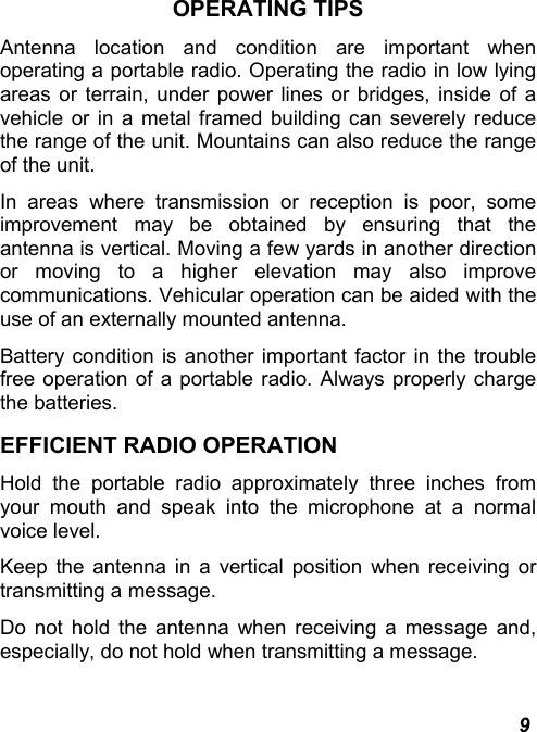  9 OPERATING TIPS Antenna location and condition are important when operating a portable radio. Operating the radio in low lying areas or terrain, under power lines or bridges, inside of a vehicle or in a metal framed building can severely reduce the range of the unit. Mountains can also reduce the range of the unit.  In areas where transmission or reception is poor, some improvement may be obtained by ensuring that the antenna is vertical. Moving a few yards in another direction or moving to a higher elevation may also improve communications. Vehicular operation can be aided with the use of an externally mounted antenna.  Battery condition is another important factor in the trouble free operation of a portable radio. Always properly charge the batteries.  EFFICIENT RADIO OPERATION Hold the portable radio approximately three inches from your mouth and speak into the microphone at a normal voice level.  Keep the antenna in a vertical position when receiving or transmitting a message.  Do not hold the antenna when receiving a message and, especially, do not hold when transmitting a message.   