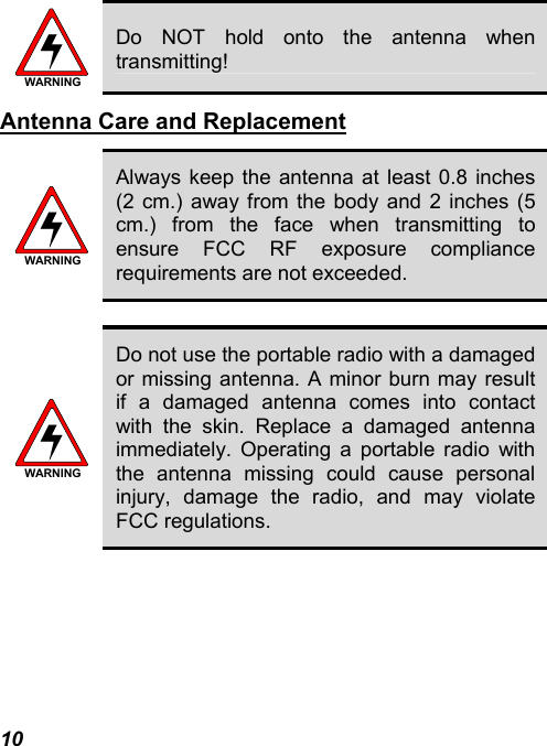 10 WARNING Do NOT hold onto the antenna when transmitting! Antenna Care and Replacement WARNING Always keep the antenna at least 0.8 inches (2 cm.) away from the body and 2 inches (5 cm.) from the face when transmitting to ensure FCC RF exposure compliance requirements are not exceeded.  WARNING Do not use the portable radio with a damaged or missing antenna. A minor burn may result if a damaged antenna comes into contact with the skin. Replace a damaged antenna immediately. Operating a portable radio with the antenna missing could cause personal injury, damage the radio, and may violate FCC regulations.  