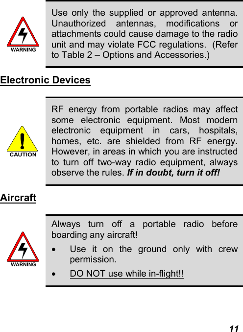  11 WARNING Use only the supplied or approved antenna. Unauthorized antennas, modifications or attachments could cause damage to the radio unit and may violate FCC regulations.  (Refer to Table 2 – Options and Accessories.) Electronic Devices  CAUTION RF energy from portable radios may affect some electronic equipment. Most modern electronic equipment in cars, hospitals, homes, etc. are shielded from RF energy. However, in areas in which you are instructed to turn off two-way radio equipment, always observe the rules. If in doubt, turn it off! Aircraft  WARNING Always turn off a portable radio before boarding any aircraft! •  Use it on the ground only with crew permission. •  DO NOT use while in-flight!! 