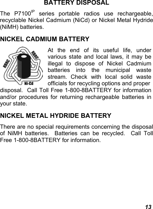  13 BATTERY DISPOSAL The P7100IP series portable radios use rechargeable, recyclable Nickel Cadmium (NiCd) or Nickel Metal Hydride (NiMH) batteries. NICKEL CADMIUM BATTERY  At the end of its useful life, under various state and local laws, it may be illegal to dispose of Nickel Cadmium batteries into the municipal waste stream. Check with local solid waste officials for recycling options and properdisposal.  Call Toll Free 1-800-8BATTERY for information and/or procedures for returning rechargeable batteries in your state. NICKEL METAL HYDRIDE BATTERY There are no special requirements concerning the disposal of NiMH batteries.  Batteries can be recycled.  Call Toll Free 1-800-8BATTERY for information. 