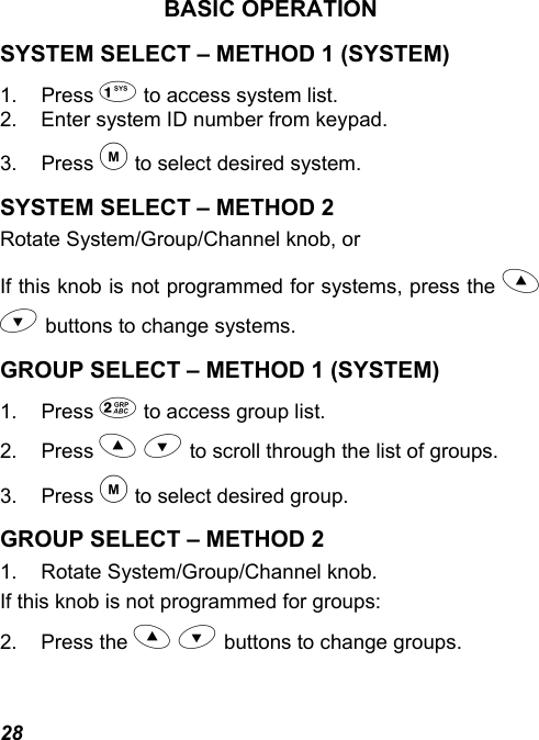 28 BASIC OPERATION SYSTEM SELECT – METHOD 1 (SYSTEM) 1. Press  to access system list. 2.  Enter system ID number from keypad. 3. Press  to select desired system. SYSTEM SELECT – METHOD 2 Rotate System/Group/Channel knob, or If this knob is not programmed for systems, press the   buttons to change systems. GROUP SELECT – METHOD 1 (SYSTEM) 1. Press  to access group list. 2. Press   to scroll through the list of groups. 3. Press  to select desired group. GROUP SELECT – METHOD 2 1.  Rotate System/Group/Channel knob. If this knob is not programmed for groups: 2. Press the   buttons to change groups. 