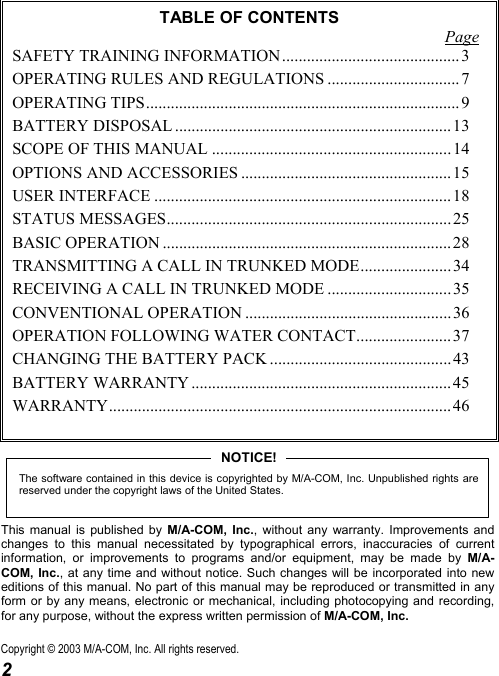  2 TABLE OF CONTENTS Page SAFETY TRAINING INFORMATION ........................................... 3 OPERATING RULES AND REGULATIONS ................................ 7 OPERATING TIPS............................................................................ 9 BATTERY DISPOSAL ................................................................... 13 SCOPE OF THIS MANUAL .......................................................... 14 OPTIONS AND ACCESSORIES ................................................... 15 USER INTERFACE ........................................................................18 STATUS MESSAGES..................................................................... 25 BASIC OPERATION ...................................................................... 28 TRANSMITTING A CALL IN TRUNKED MODE...................... 34 RECEIVING A CALL IN TRUNKED MODE .............................. 35 CONVENTIONAL OPERATION .................................................. 36 OPERATION FOLLOWING WATER CONTACT....................... 37 CHANGING THE BATTERY PACK ............................................43 BATTERY WARRANTY ............................................................... 45 WARRANTY................................................................................... 46  The software contained in this device is copyrighted by M/A-COM, Inc. Unpublished rights arereserved under the copyright laws of the United States.NOTICE! This manual is published by M/A-COM, Inc., without any warranty. Improvements and changes to this manual necessitated by typographical errors, inaccuracies of current information, or improvements to programs and/or equipment, may be made by M/A-COM, Inc., at any time and without notice. Such changes will be incorporated into new editions of this manual. No part of this manual may be reproduced or transmitted in any form or by any means, electronic or mechanical, including photocopying and recording, for any purpose, without the express written permission of M/A-COM, Inc. Copyright © 2003 M/A-COM, Inc. All rights reserved. 