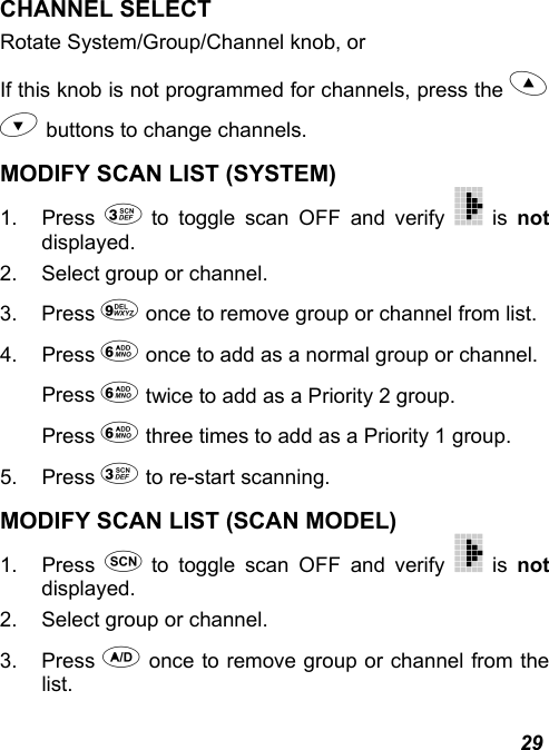  29 CHANNEL SELECT Rotate System/Group/Channel knob, or If this knob is not programmed for channels, press the   buttons to change channels. MODIFY SCAN LIST (SYSTEM) 1. Press  to toggle scan OFF and verify   is not displayed. 2.  Select group or channel. 3. Press  once to remove group or channel from list. 4. Press  once to add as a normal group or channel. Press  twice to add as a Priority 2 group. Press  three times to add as a Priority 1 group. 5. Press  to re-start scanning. MODIFY SCAN LIST (SCAN MODEL) 1. Press  to toggle scan OFF and verify   is not displayed. 2.  Select group or channel. 3. Press  once to remove group or channel from the list. 
