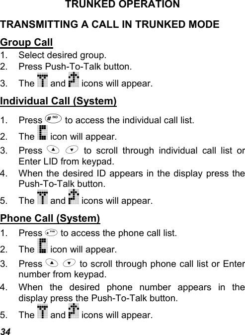 34 TRUNKED OPERATION TRANSMITTING A CALL IN TRUNKED MODE Group Call 1. Select desired group. 2.  Press Push-To-Talk button. 3. The   and   icons will appear. Individual Call (System) 1. Press  to access the individual call list. 2. The   icon will appear. 3. Press   to scroll through individual call list or Enter LID from keypad. 4.  When the desired ID appears in the display press the Push-To-Talk button. 5. The   and   icons will appear. Phone Call (System) 1. Press  to access the phone call list. 2. The   icon will appear. 3. Press   to scroll through phone call list or Enter number from keypad. 4.  When the desired phone number appears in the display press the Push-To-Talk button. 5. The   and   icons will appear. 