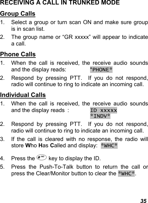  35 RECEIVING A CALL IN TRUNKED MODE Group Calls 1.  Select a group or turn scan ON and make sure group is in scan list. 2.  The group name or “GR xxxxx” will appear to indicate a call. Phone Calls 1.  When the call is received, the receive audio sounds and the display reads:   *PHONE* 2.  Respond by pressing PTT.  If you do not respond, radio will continue to ring to indicate an incoming call. Individual Calls 1.  When the call is received, the receive audio sounds and the display reads  : ID xxxxx        *INDV*   2.  Respond by pressing PTT.  If you do not respond, radio will continue to ring to indicate an incoming call. 3.  If the call is cleared with no response, the radio will store Who Has Called and display:  *WHC* 4. Press the  key to display the ID. 5.  Press the Push-To-Talk button to return the call or press the Clear/Monitor button to clear the *WHC*. 