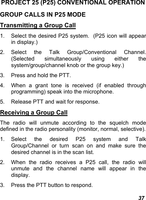  37 PROJECT 25 (P25) CONVENTIONAL OPERATION GROUP CALLS IN P25 MODE Transmitting a Group Call 1.  Select the desired P25 system.  (P25 icon will appear in display.) 2. Select the Talk Group/Conventional Channel.  (Selected simultaneously using either the system/group/channel knob or the group key.) 3.  Press and hold the PTT. 4.  When a grant tone is received (if enabled through programming) speak into the microphone. 5.  Release PTT and wait for response. Receiving a Group Call The radio will unmute according to the squelch mode defined in the radio personality (monitor, normal, selective). 1. Select the desired P25 system and Talk Group/Channel or turn scan on and make sure the desired channel is in the scan list. 2.  When the radio receives a P25 call, the radio will unmute and the channel name will appear in the display. 3.  Press the PTT button to respond. 
