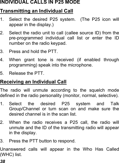 38 INDIVIDUAL CALLS IN P25 MODE Transmitting an Individual Call 1.  Select the desired P25 system.  (The P25 icon will appear in the display.) 2.  Select the radio unit to call (callee source ID) from the pre-programmed individual call list or enter the ID number on the radio keypad. 3.  Press and hold the PTT. 4.  When grant tone is received (if enabled through programming) speak into the microphone. 5.  Release the PTT. Receiving an Individual Call The radio will unmute according to the squelch mode defined in the radio personality (monitor, normal, selective). 1. Select the desired P25 system and Talk Group/Channel or turn scan on and make sure the desired channel is in the scan list. 2.  When the radio receives a P25 call, the radio will unmute and the ID of the transmitting radio will appear in the display. 3.  Press the PTT button to respond. Unanswered calls will appear in the Who Has Called (WHC) list. 