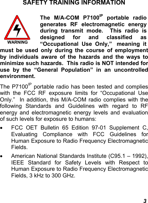  3 SAFETY TRAINING INFORMATION  WARNING The M/A-COM P7100IP portable radio generates RF electromagnetic energy during transmit mode.  This radio is designed for and classified as “Occupational  Use  Only,”   meaning  itmust be used only during the course of employment by individuals aware of the hazards and the ways to minimize such hazards.  This radio is NOT intended for use by the “General Population” in an uncontrolled environment. The P7100IP portable radio has been tested and complies with the FCC RF exposure limits for “Occupational Use Only.”  In addition, this M/A-COM radio complies with the following Standards and Guidelines with regard to RF energy and electromagnetic energy levels and evaluation of such levels for exposure to humans: •  FCC OET Bulletin 65 Edition 97-01 Supplement C, Evaluating Compliance with FCC Guidelines for Human Exposure to Radio Frequency Electromagnetic Fields. •  American National Standards Institute (C95.1 – 1992), IEEE Standard for Safety Levels with Respect to Human Exposure to Radio Frequency Electromagnetic Fields, 3 kHz to 300 GHz. 