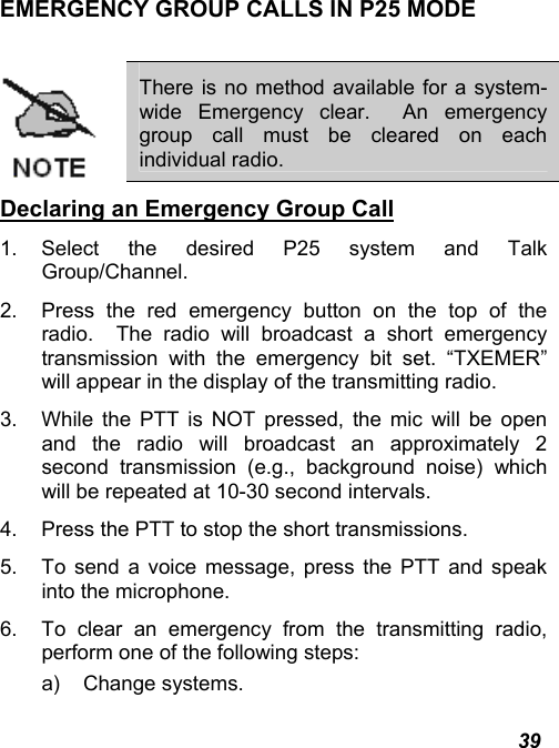  39 EMERGENCY GROUP CALLS IN P25 MODE   There is no method available for a system-wide Emergency clear.  An emergency group call must be cleared on each individual radio. Declaring an Emergency Group Call 1. Select the desired P25 system and Talk Group/Channel. 2.  Press the red emergency button on the top of the radio.  The radio will broadcast a short emergency transmission with the emergency bit set. “TXEMER” will appear in the display of the transmitting radio. 3.  While the PTT is NOT pressed, the mic will be open and the radio will broadcast an approximately 2 second transmission (e.g., background noise) which will be repeated at 10-30 second intervals. 4.  Press the PTT to stop the short transmissions. 5.  To send a voice message, press the PTT and speak into the microphone. 6.  To clear an emergency from the transmitting radio, perform one of the following steps: a) Change systems. 