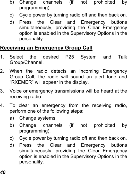 40 b) Change channels (if not prohibited by programming). c)  Cycle power by turning radio off and then back on. d) Press the Clear and Emergency buttons simultaneously, providing the Clear Emergency option is enabled in the Supervisory Options in the personality. Receiving an Emergency Group Call 1. Select the desired P25 System and Talk Group/Channel. 2.  When the radio detects an incoming Emergency Group Call, the radio will sound an alert tone and “RXEMER” will appear in the display. 3.  Voice or emergency transmissions will be heard at the receiving radio. 4.  To clear an emergency from the receiving radio, perform one of the following steps: a) Change systems. b) Change channels (if not prohibited by programming). c)  Cycle power by turning radio off and then back on. d) Press the Clear and Emergency buttons simultaneously, providing the Clear Emergency option is enabled in the Supervisory Options in the personality. 