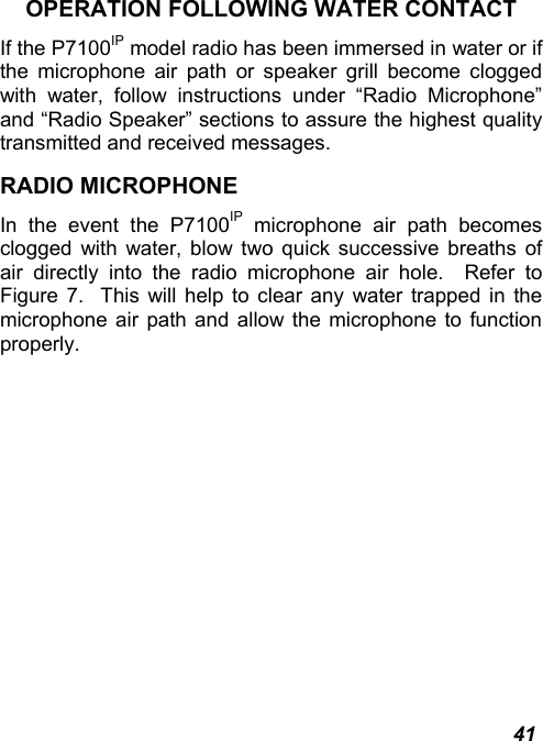  41 OPERATION FOLLOWING WATER CONTACT If the P7100IP model radio has been immersed in water or if the microphone air path or speaker grill become clogged with water, follow instructions under “Radio Microphone” and “Radio Speaker” sections to assure the highest quality transmitted and received messages.   RADIO MICROPHONE In the event the P7100IP microphone air path becomes clogged with water, blow two quick successive breaths of air directly into the radio microphone air hole.  Refer to Figure 7.  This will help to clear any water trapped in the microphone air path and allow the microphone to function properly. 