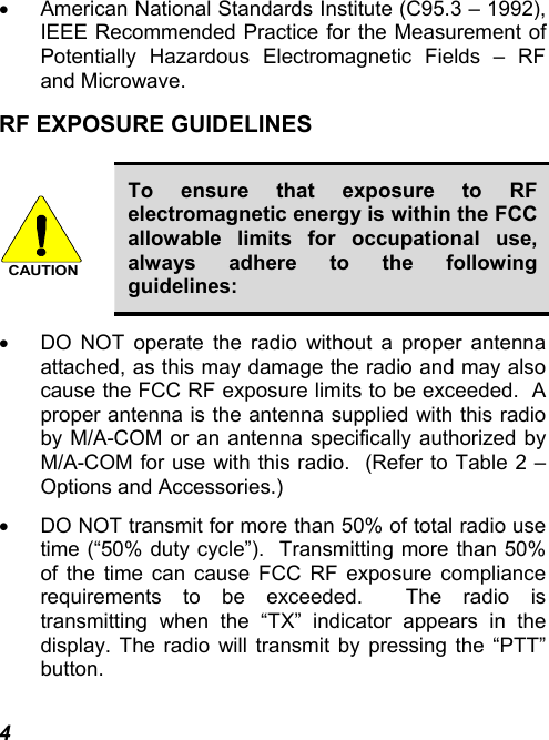 4 •  American National Standards Institute (C95.3 – 1992), IEEE Recommended Practice for the Measurement of Potentially Hazardous Electromagnetic Fields – RF and Microwave. RF EXPOSURE GUIDELINES  CAUTION To ensure that exposure to RF electromagnetic energy is within the FCC allowable limits for occupational use, always adhere to the following guidelines: •  DO NOT operate the radio without a proper antenna attached, as this may damage the radio and may also cause the FCC RF exposure limits to be exceeded.  A proper antenna is the antenna supplied with this radio by M/A-COM or an antenna specifically authorized by M/A-COM for use with this radio.  (Refer to Table 2 – Options and Accessories.) •  DO NOT transmit for more than 50% of total radio use time (“50% duty cycle”).  Transmitting more than 50% of the time can cause FCC RF exposure compliance requirements to be exceeded.  The radio is transmitting when the “TX” indicator appears in the display. The radio will transmit by pressing the “PTT” button. 