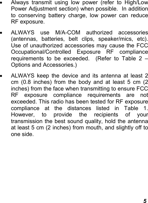  5 •  Always transmit using low power (refer to High/Low Power Adjustment section) when possible.  In addition to conserving battery charge, low power can reduce RF exposure. •  ALWAYS use M/A-COM authorized accessories (antennas, batteries, belt clips, speaker/mics, etc).  Use of unauthorized accessories may cause the FCC Occupational/Controlled Exposure RF compliance requirements to be exceeded.  (Refer to Table 2 – Options and Accessories.) •  ALWAYS keep the device and its antenna at least 2 cm (0.8 inches) from the body and at least 5 cm (2 inches) from the face when transmitting to ensure FCC RF exposure compliance requirements are not exceeded. This radio has been tested for RF exposure compliance at the distances listed in Table 1.  However, to provide the recipients of your transmission the best sound quality, hold the antenna at least 5 cm (2 inches) from mouth, and slightly off to one side. 